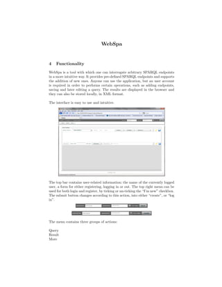 WebSpa


4   Functionality
WebSpa is a tool with which one can interrogate arbitrary SPARQL endpoints
in a more intuitive way. It provides pre-deﬁned SPARQL endpoints and supports
the addition of new ones. Anyone can use the application, but an user account
is required in order to performs certain operations, such as adding endpoints,
saving and later editing a query. The results are displayed in the browser and
they can also be stored locally, in XML format.

The interface is easy to use and intuitive.




The top bar contains user-related information: the name of the currently logged
user, a form for either registering, logging in or out. The top right menu can be
used for both login and register, by ticking or un-ticking the “I’m new” checkbox.
The submit button changes according to this action, into either “create”, or “log
in”.




The menu contains three groups of actions:

Query
Result
More
 