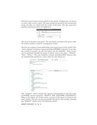 The ﬁrst group contains actions related to the queries. A logged user can choose
to create, open or save a query. The same actions are present in the second menu
group, but they are related with the results of the query. The last menu item
provides information about the application.




The screen is divided in two parts - the top window is bound to the query, while
the bottom window is used for managing the results.

The ﬁrst one contains a menu which helps a less trained user to write queries. The
“select endpoint” dropdown contains predeﬁned SPARQL endpoints. A user that
has created an account can add and remove his own endpoints. These actions
can be performed through the group of options next to the menu - “Refresh”,
“Save”, “Delete”. The next dropdown contains predeﬁned RDF Schemas that
are automatically inserted in a query when the user selects one.




The “template” menu contains four options, corresponding to the four types
of SPARQL queries supported - SELECT, ASK, DESCRIBE, CONSTRUCT.
When a user selects one of these items, a pattern of the query is written in the
query window. The user can then personalize this pattern. For example, choosing
the “SELECT” option inserts the following content:
SELECT DISTINCT ?s ?p ?o
 