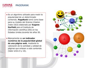 PAGERANK Es un algoritmo utilizado para medir la popularidad de un determinado contenido.  PageRank  tomó como base para su modelo del  Science Citation Index  (SCI) elaborado por  Eugene Garfield  para el Instituto de información científica (ISI) en los Estados Unidos durante los años 50. Básicamente es  un indicador numérico de la popularidad global de una página web , mediante la valoración de la cantidad y calidad de páginas que enlazan a este contenido (Valor entre 0 y 10). 