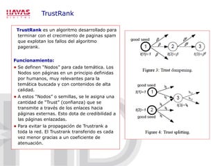 TrustRank TrustRank  es un algoritmo desarrollado para terminar con el crecimiento de paginas spam que explotan los fallos del algoritmo pagerank. Funcionamiento: Se definen “Nodos” para cada temática. Los Nodos son páginas en un principio definidas por humanos, muy relevantes para la temática buscada y con contenidos de alta calidad. A estos “Nodos” o semillas, se le asigna una cantidad de “Trust” (confianza) que se transmite a través de los enlaces hacia páginas externas. Esto dota de credibilidad a las páginas enlazadas. Para evitar la propagación de Trustrank a toda la red. El Trustrank transferido es cada vez menor gracias a un coeficiente de atenuación. 