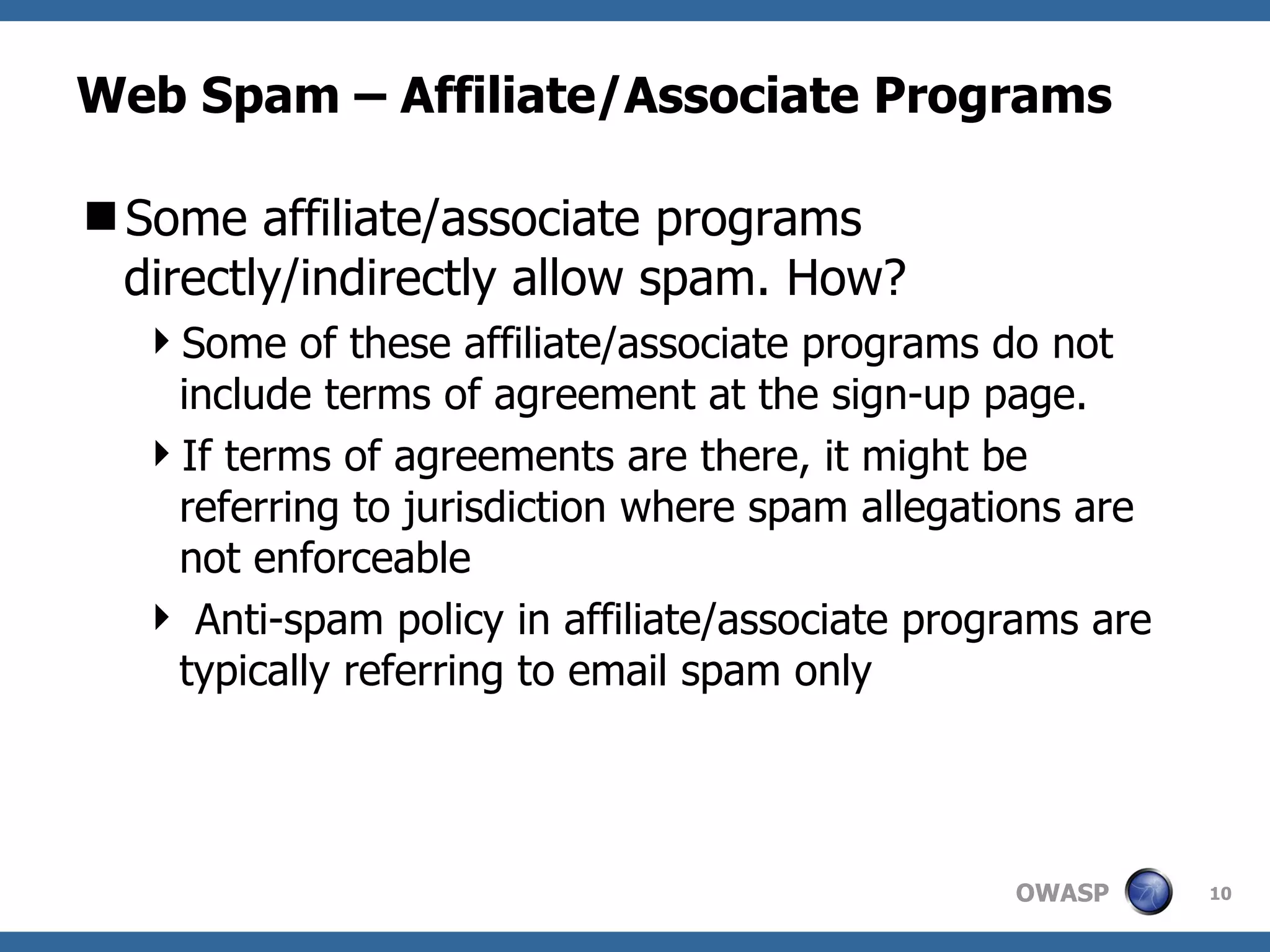 Web Spam – Affiliate/Associate Programs Some affiliate/associate programs directly/indirectly allow spam. How?  Some of these affiliate/associate programs do not include terms of agreement at the sign-up page. If terms of agreements are there, it might be referring to jurisdiction where spam allegations are not enforceable Anti-spam policy in affiliate/associate programs are typically referring to email spam only 