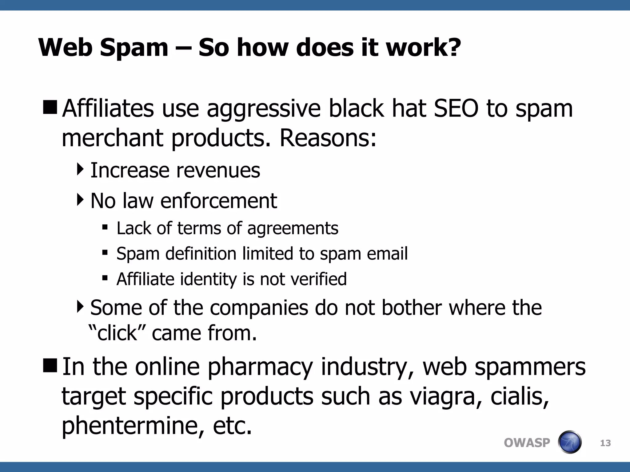 Web Spam – So how does it work? Affiliates use aggressive black hat SEO to spam merchant products. Reasons:  Increase revenues No law enforcement  Lack of terms of agreements Spam definition limited to spam email Affiliate identity is not verified Some of the companies do not bother where the “click” came from. In the online pharmacy industry, web spammers target specific products such as viagra, cialis, phentermine, etc. 