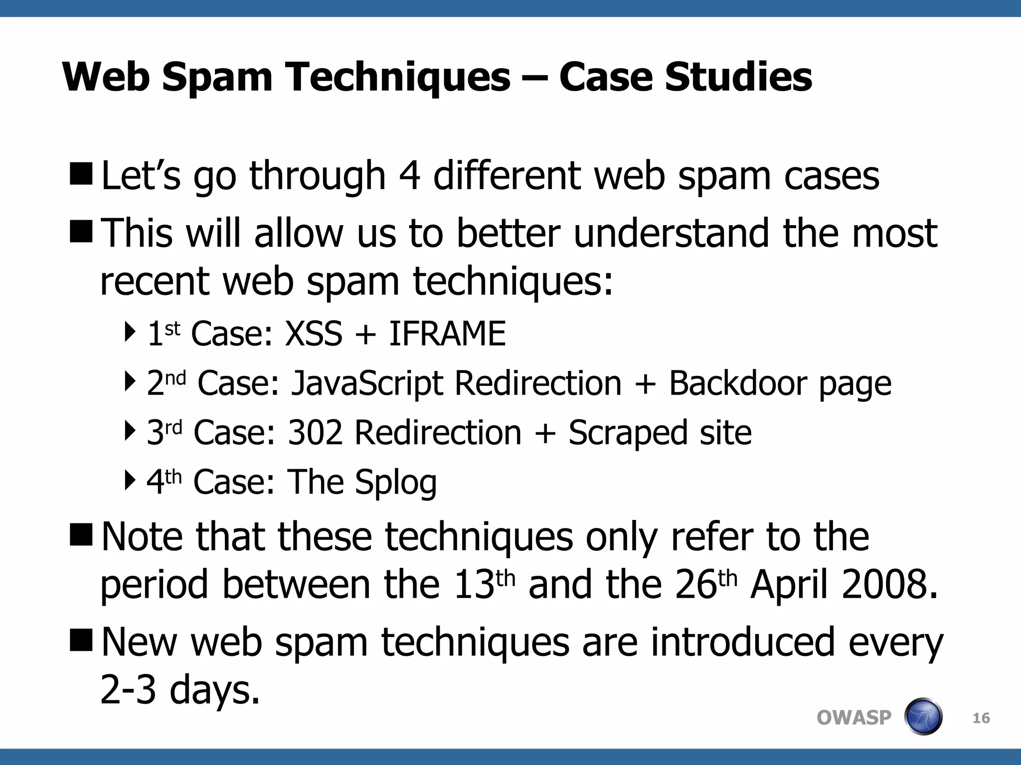 Web Spam Techniques – Case Studies Let’s go through 4 different web spam cases This will allow us to better understand the most recent web spam techniques: 1 st  Case: XSS + IFRAME 2 nd  Case: JavaScript Redirection + Backdoor page 3 rd  Case: 302 Redirection + Scraped site 4 th  Case: The Splog Note that these techniques only refer to the period between the 13 th  and the 26 th  April 2008. New web spam techniques are introduced every 2-3 days. 