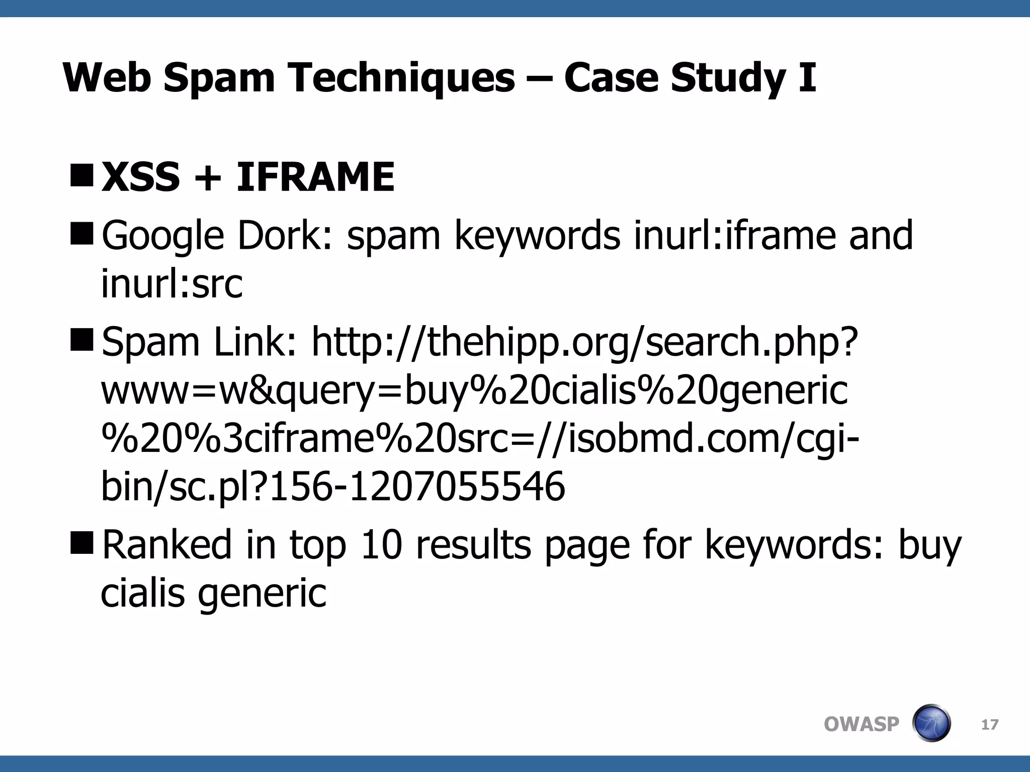 Web Spam Techniques – Case Study I XSS + IFRAME Google Dork: spam keywords inurl:iframe and inurl:src Spam Link: http://thehipp.org/search.php?www=w&query=buy%20cialis%20generic%20%3ciframe%20src=//isobmd.com/cgi-bin/sc.pl?156-1207055546 Ranked in top 10 results page for keywords: buy cialis generic 