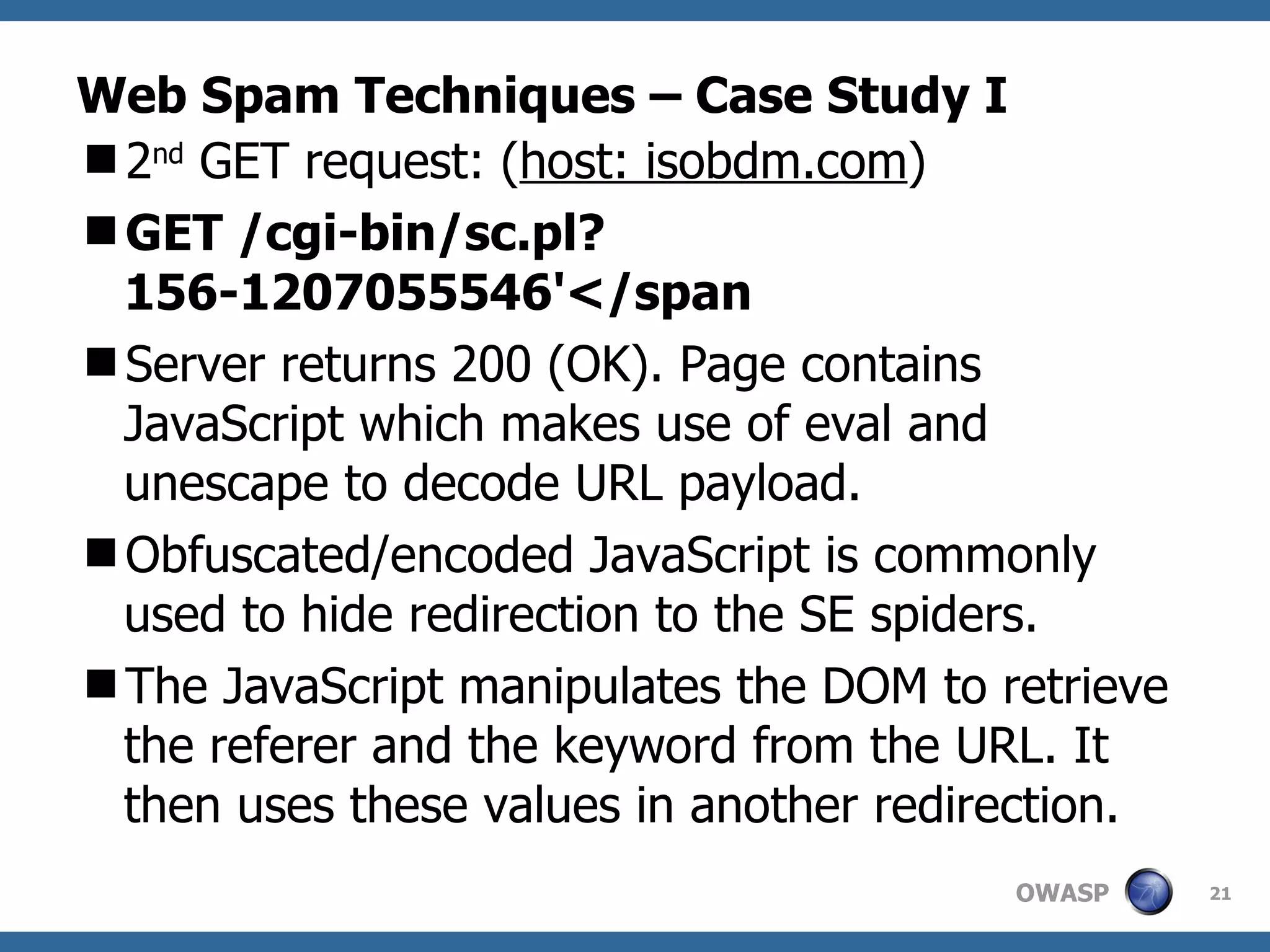 Web Spam Techniques – Case Study I 2 nd  GET request: ( host: isobdm.com ) GET /cgi-bin/sc.pl?156-1207055546'</span Server returns 200 (OK). Page contains JavaScript which makes use of eval and unescape to decode URL payload. Obfuscated/encoded JavaScript is commonly used to hide redirection to the SE spiders.  The JavaScript manipulates the DOM to retrieve the referer and the keyword from the URL. It then uses these values in another redirection. 