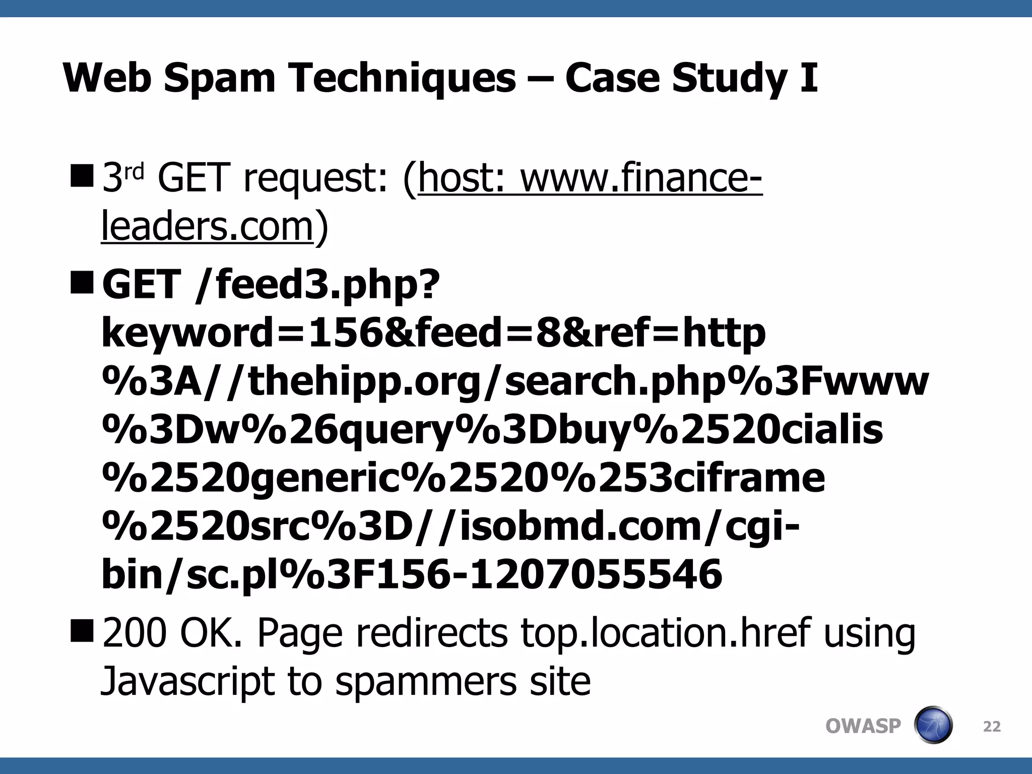 Web Spam Techniques – Case Study I 3 rd  GET request: ( host: www.finance-leaders.com ) GET /feed3.php?keyword=156&feed=8&ref=http%3A//thehipp.org/search.php%3Fwww%3Dw%26query%3Dbuy%2520cialis%2520generic%2520%253ciframe%2520src%3D//isobmd.com/cgi-bin/sc.pl%3F156-1207055546 200 OK.  Page redirects top.location.href using Javascript to spammers site 