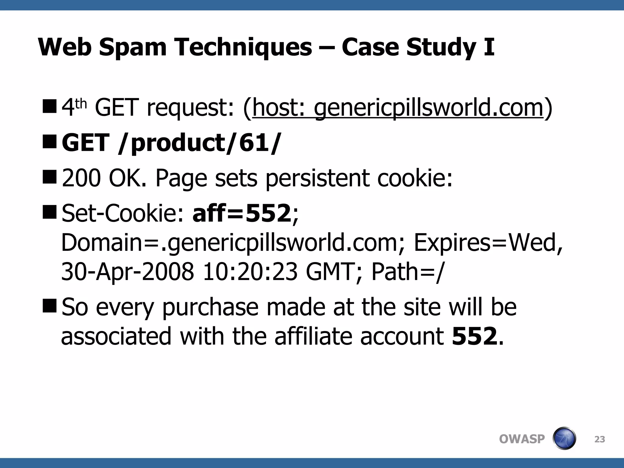 Web Spam Techniques – Case Study I 4 th  GET request: ( host: genericpillsworld.com ) GET /product/61/ 200 OK. Page sets persistent cookie: Set-Cookie:  aff=552 ; Domain=.genericpillsworld.com; Expires=Wed, 30-Apr-2008 10:20:23 GMT; Path=/ So every purchase made at the site will be associated with the affiliate account  552 . 