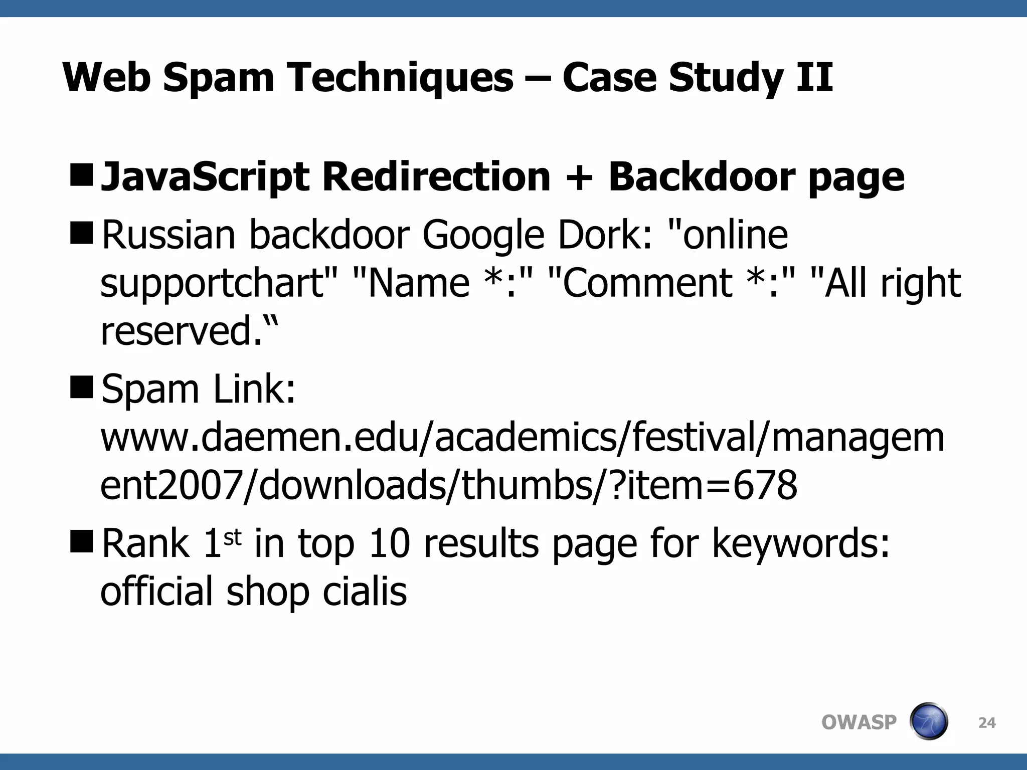 Web Spam Techniques – Case Study II JavaScript Redirection + Backdoor page Russian backdoor Google Dork: "online supportchart" "Name *:" "Comment *:" "All right reserved.“ Spam Link: www.daemen.edu/academics/festival/management2007/downloads/thumbs/?item=678 Rank 1 st  in top 10 results page for keywords: official shop cialis 