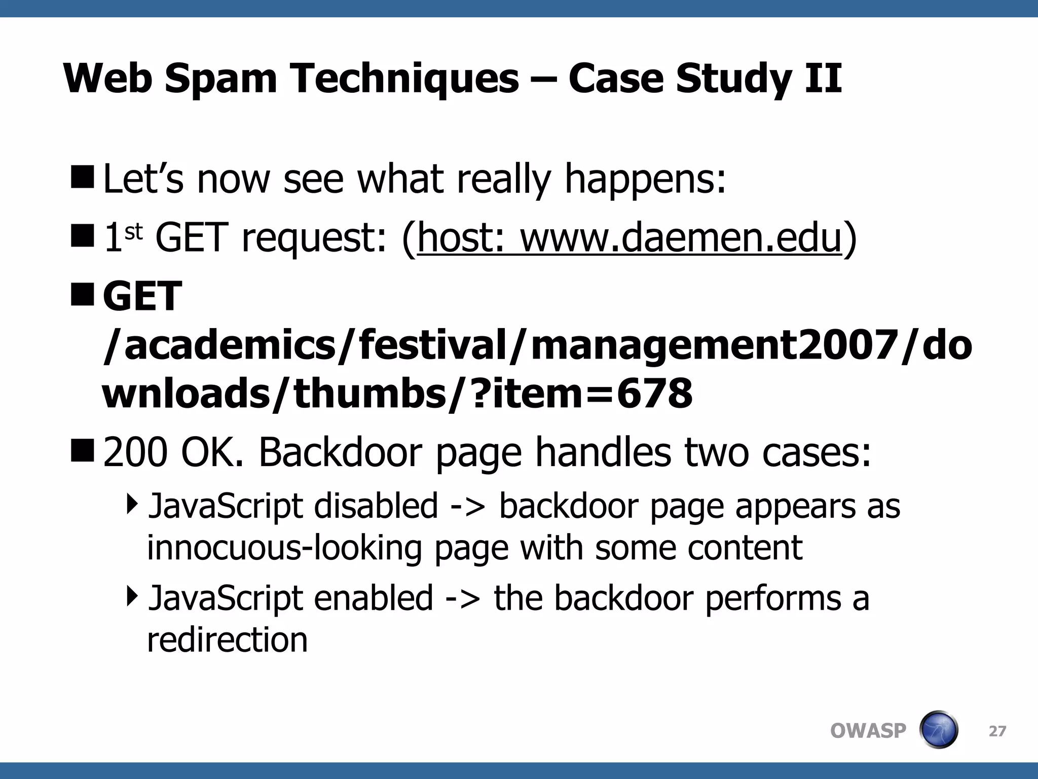 Web Spam Techniques – Case Study II Let’s now see what really happens: 1 st  GET request: ( host: www.daemen.edu ) GET /academics/festival/management2007/downloads/thumbs/?item=678 200 OK. Backdoor page handles two cases: JavaScript disabled -> backdoor page appears as innocuous-looking page with some content JavaScript enabled -> the backdoor performs a redirection 