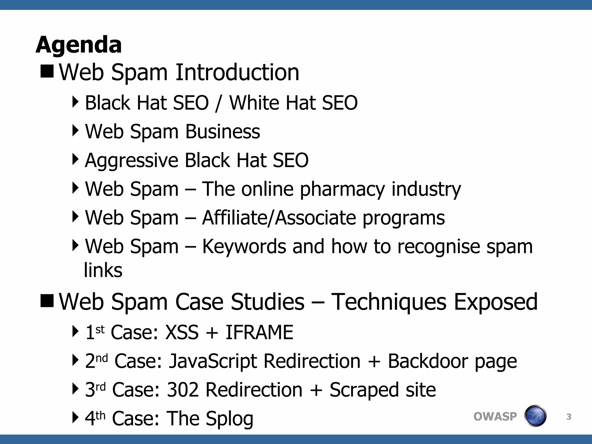 Agenda Web Spam Introduction Black Hat SEO / White Hat SEO Web Spam Business Aggressive Black Hat SEO Web Spam – The online pharmacy industry Web Spam – Affiliate/Associate programs Web Spam – Keywords and how to recognise spam links Web Spam Case Studies – Techniques Exposed 1 st  Case: XSS + IFRAME 2 nd  Case: JavaScript Redirection + Backdoor page 3 rd  Case: 302 Redirection + Scraped site 4 th  Case: The Splog 