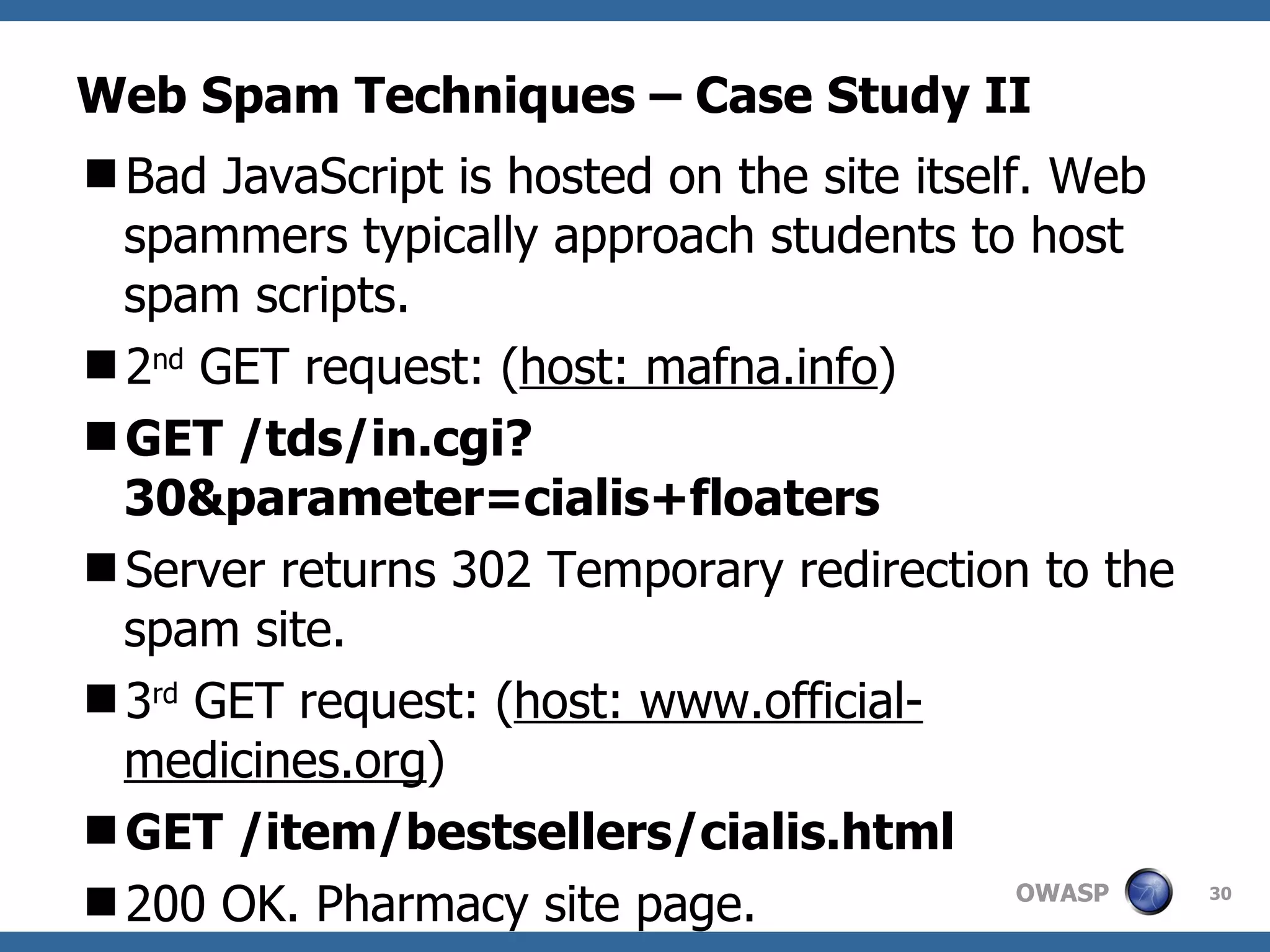 Web Spam Techniques – Case Study II Bad JavaScript is hosted on the site itself. Web spammers typically approach students to host spam scripts. 2 nd  GET request: ( host: mafna.info ) GET /tds/in.cgi?30&parameter=cialis+floaters Server returns 302 Temporary redirection to the spam site. 3 rd  GET request: ( host: www.official-medicines.org ) GET /item/bestsellers/cialis.html 200 OK. Pharmacy site page. 