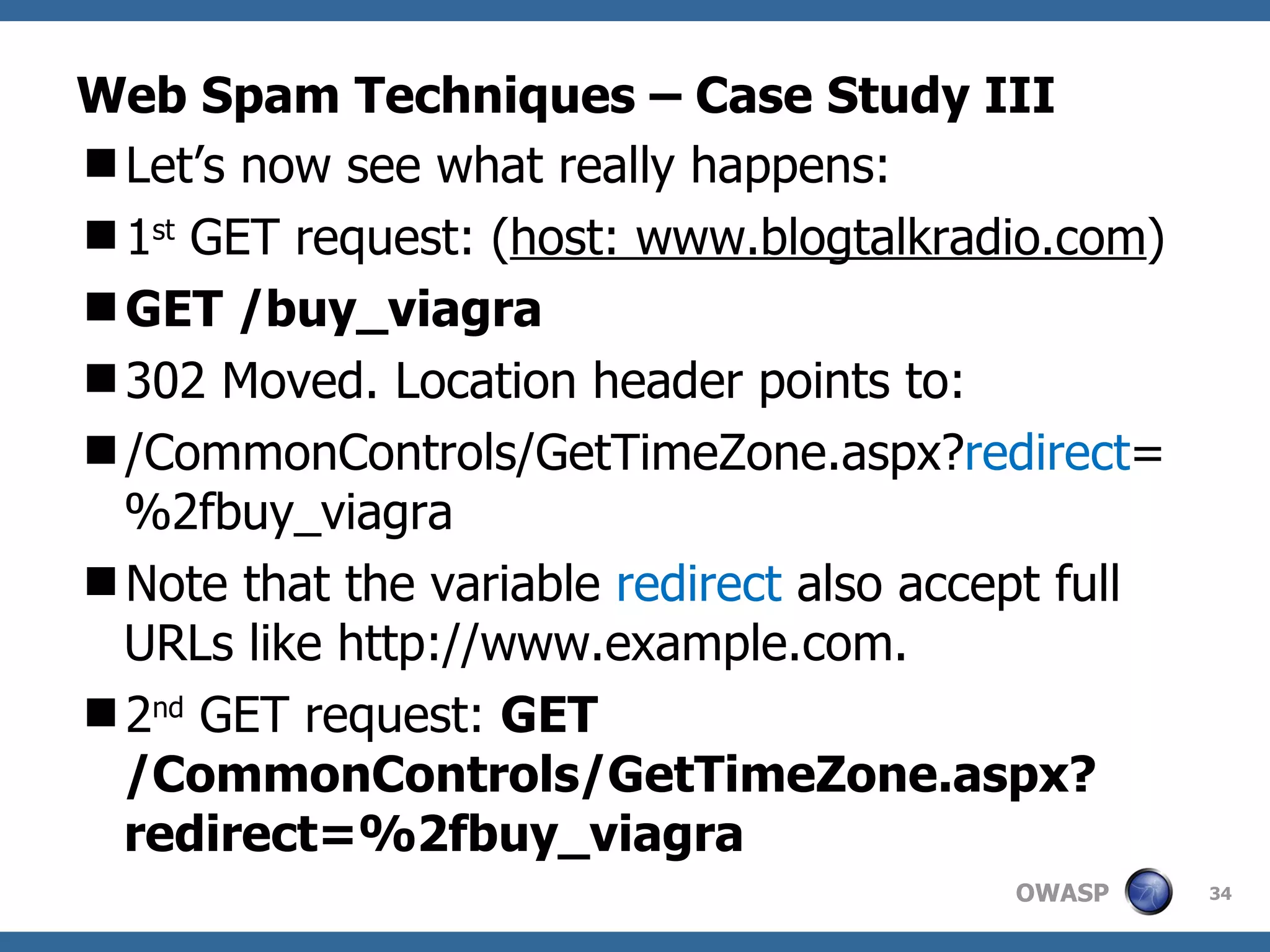 Web Spam Techniques – Case Study III Let’s now see what really happens: 1 st  GET request: ( host: www.blogtalkradio.com ) GET /buy_viagra 302 Moved. Location header points to: /CommonControls/GetTimeZone.aspx? redirect =%2fbuy_viagra Note that the variable  redirect  also accept full URLs like http://www.example.com.  2 nd  GET request:  GET  /CommonControls/GetTimeZone.aspx?redirect=%2fbuy_viagra   