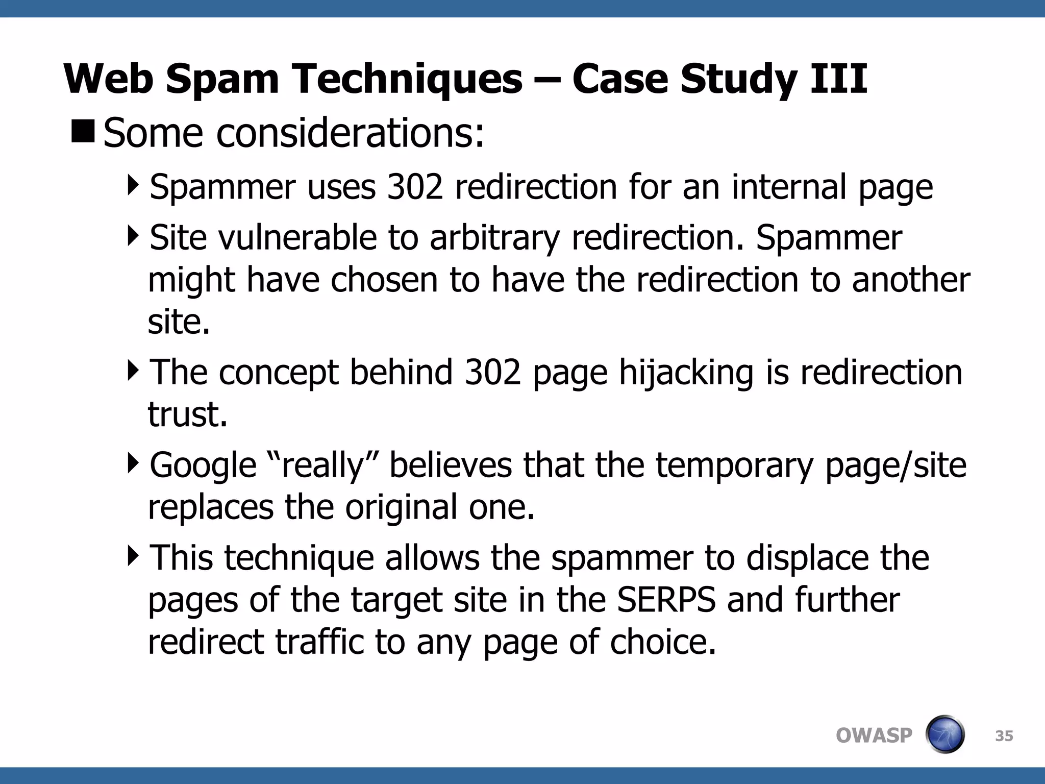 Web Spam Techniques – Case Study III Some considerations: Spammer uses 302 redirection for an internal page Site vulnerable to arbitrary redirection. Spammer might have chosen to have the redirection to another site. The concept behind 302 page hijacking is redirection trust.  Google “really” believes that the temporary page/site replaces the original one. This technique allows the spammer to displace the pages of the target site in the SERPS and further redirect traffic to any page of choice. 