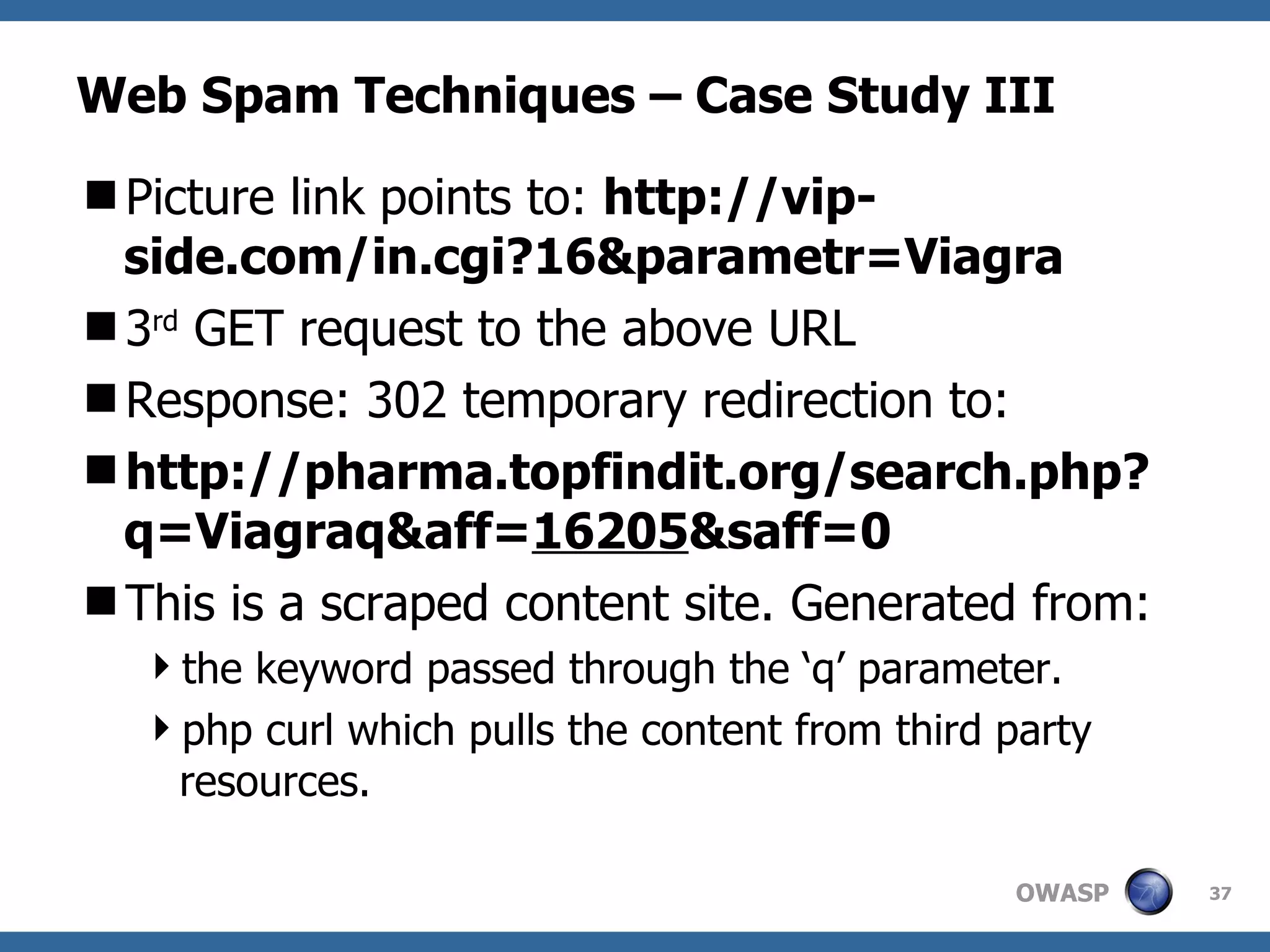 Web Spam Techniques – Case Study III Picture link points to:  http://vip-side.com/in.cgi?16&parametr=Viagra 3 rd  GET request to the above URL Response: 302 temporary redirection to: http://pharma.topfindit.org/search.php?q=Viagraq&aff= 16205 &saff=0 This is a scraped content site. Generated from: the keyword passed through the ‘q’ parameter. php curl which pulls the content from third party resources. 