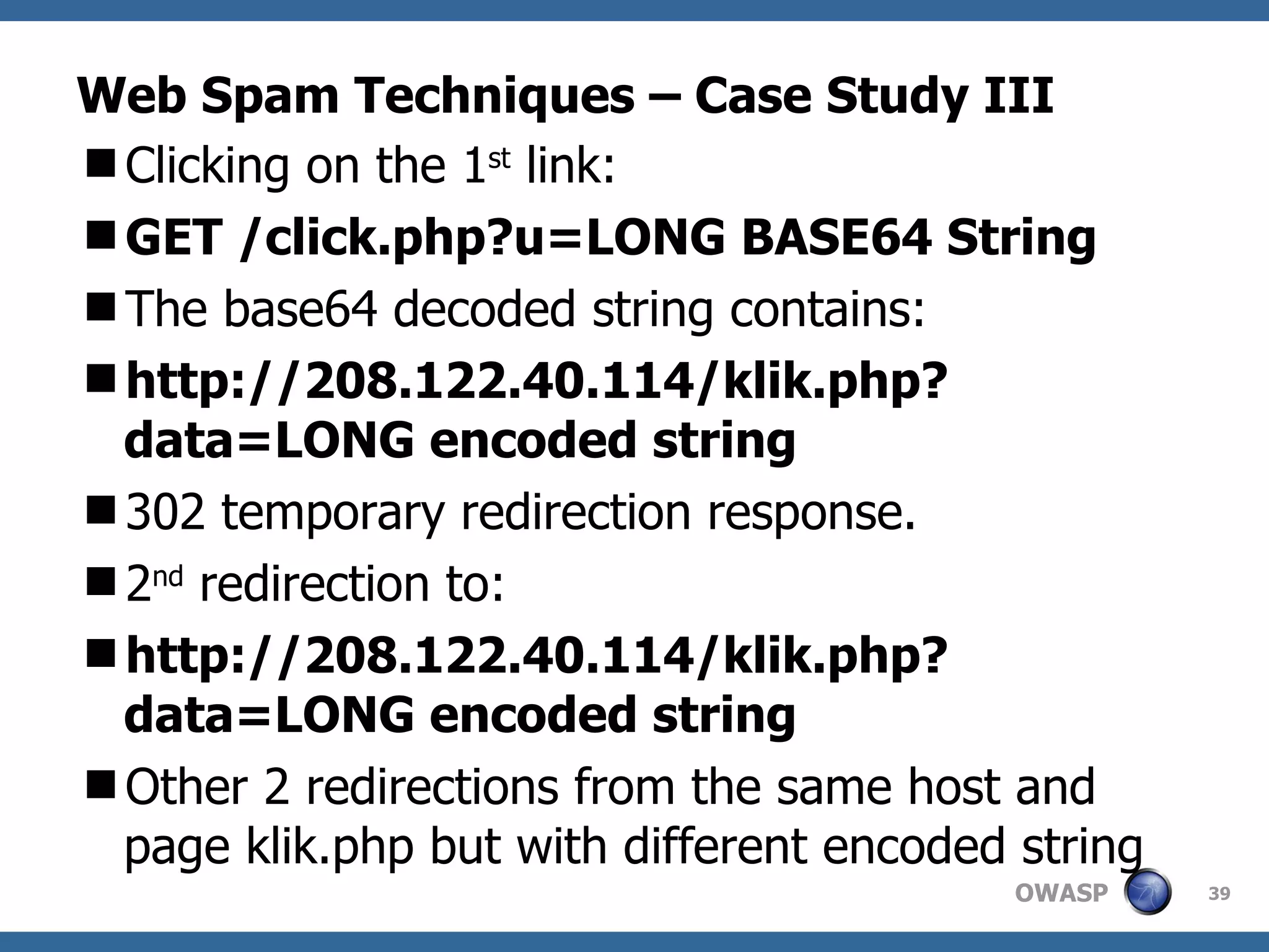 Web Spam Techniques – Case Study III Clicking on the 1 st  link: GET /click.php?u=LONG BASE64 String The base64 decoded string contains: http://208.122.40.114/klik.php?data=LONG encoded string 302 temporary redirection response. 2 nd  redirection to: http://208.122.40.114/klik.php?data=LONG encoded string Other 2 redirections from the same host and page klik.php but with different encoded string 