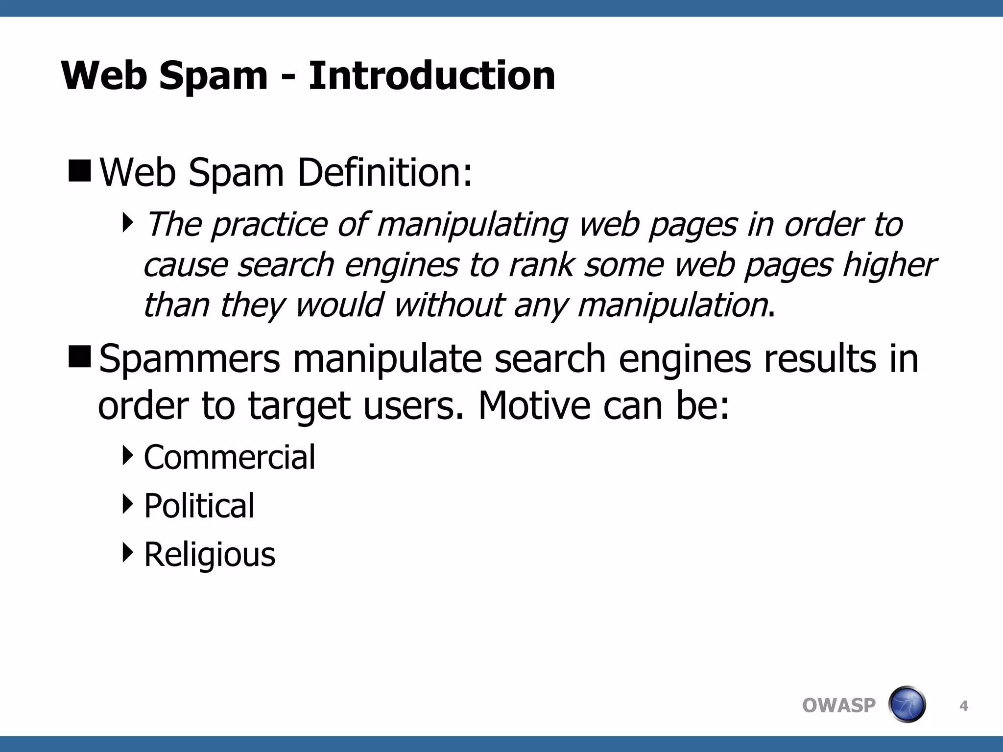 Web Spam - Introduction Web Spam Definition: The practice of manipulating web pages in order to cause search engines to rank some web pages higher than they would without any manipulation . Spammers manipulate search engines results in order to target users. Motive can be: Commercial Political Religious 