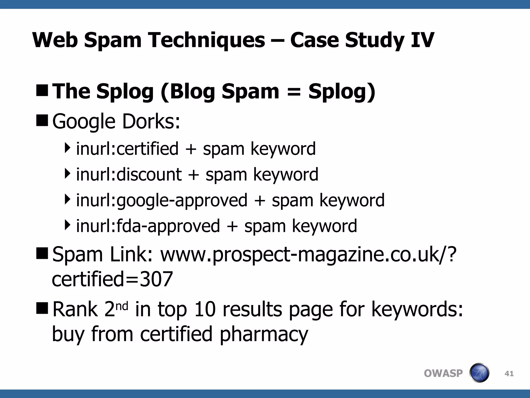 Web Spam Techniques – Case Study IV The Splog (Blog Spam = Splog) Google Dorks: inurl:certified + spam keyword inurl:discount + spam keyword inurl:google-approved + spam keyword inurl:fda-approved + spam keyword Spam Link: www.prospect-magazine.co.uk/?certified=307 Rank 2 nd  in top 10 results page for keywords: buy from certified pharmacy 