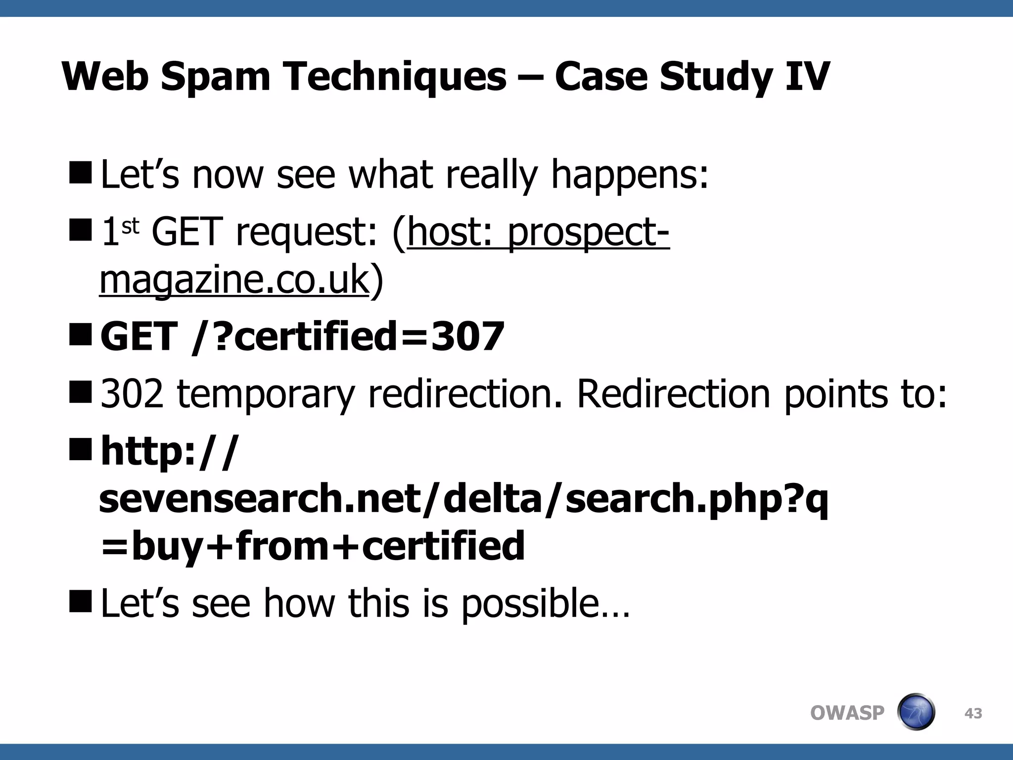 Web Spam Techniques – Case Study IV Let’s now see what really happens: 1 st  GET request: ( host: prospect-magazine.co.uk ) GET /?certified=307 302 temporary redirection. Redirection points to: http:// sevensearch.net/delta/search.php?q =buy+from+certified Let’s see how this is possible… 