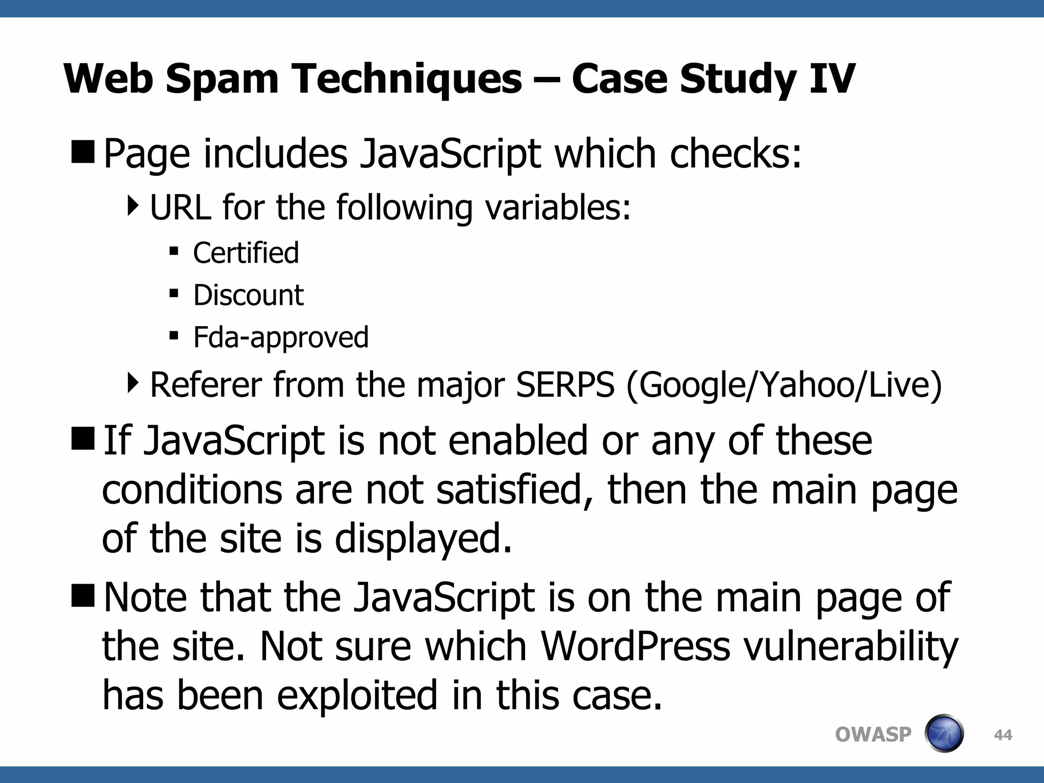 Web Spam Techniques – Case Study IV Page includes JavaScript which checks: URL for the following variables: Certified Discount Fda-approved Referer from the major SERPS (Google/Yahoo/Live) If JavaScript is not enabled or any of these conditions are not satisfied, then the main page of the site is displayed. Note that the JavaScript is on the main page of the site. Not sure which WordPress vulnerability has been exploited in this case. 