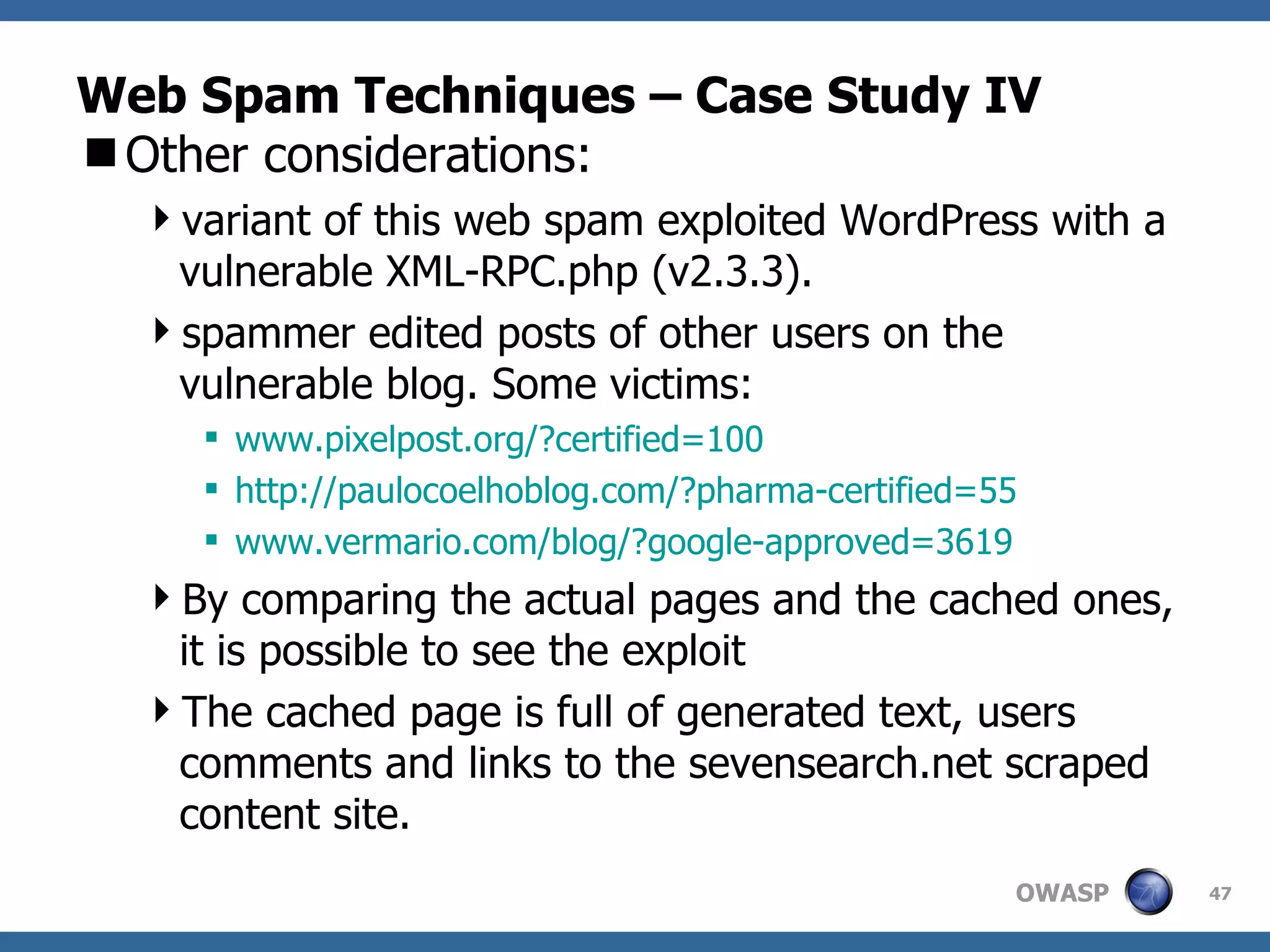Web Spam Techniques – Case Study IV Other considerations:  variant of this web spam exploited WordPress with a vulnerable XML-RPC.php (v2.3.3).  spammer edited posts of other users on the vulnerable blog. Some victims: www.pixelpost.org/?certified=100 http://paulocoelhoblog.com/?pharma-certified=55 www.vermario.com/blog/?google-approved=3619 By comparing the actual pages and the cached ones, it is possible to see the exploit The cached page is full of generated text, users comments and links to the sevensearch.net scraped content site. 
