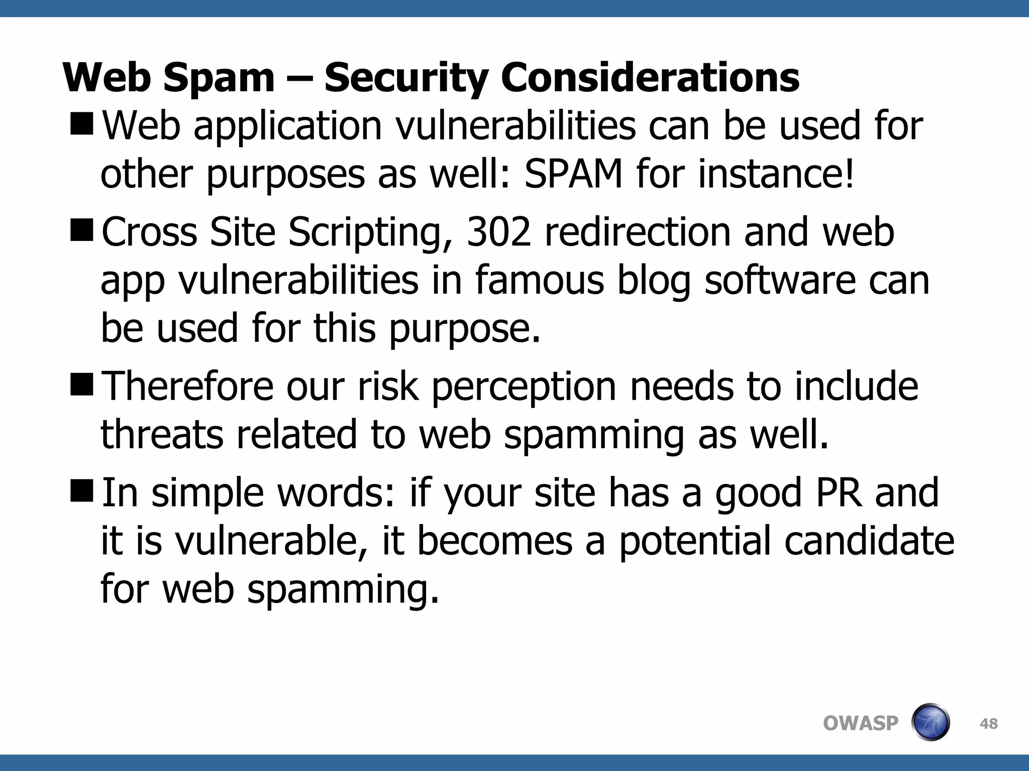 Web Spam – Security Considerations Web application vulnerabilities can be used for other purposes as well: SPAM for instance! Cross Site Scripting, 302 redirection and web app vulnerabilities in famous blog software can be used for this purpose. Therefore our risk perception needs to include threats related to web spamming as well.  In simple words: if your site has a good PR and it is vulnerable, it becomes a potential candidate for web spamming.  