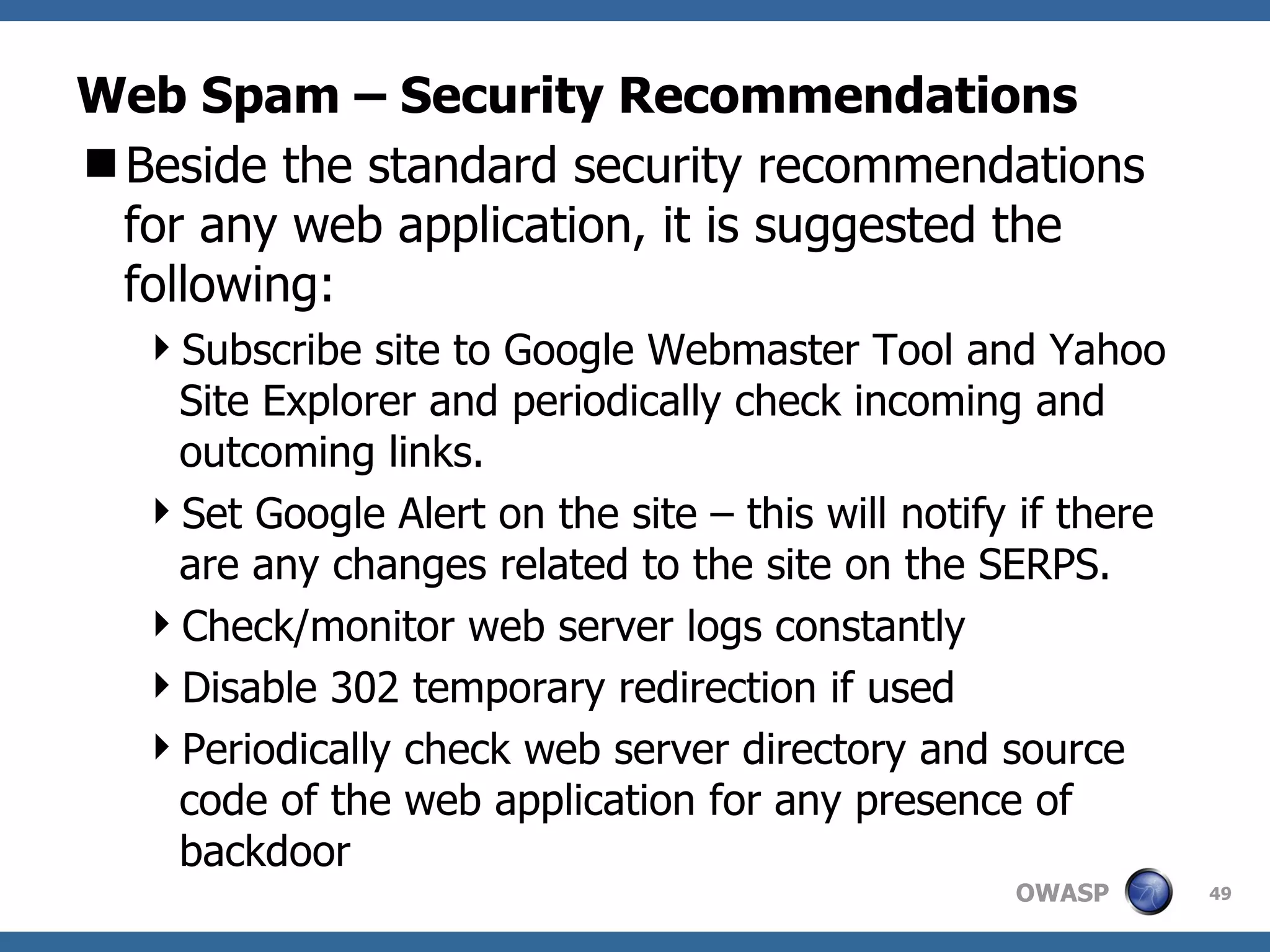 Web Spam – Security Recommendations Beside the standard security recommendations for any web application, it is suggested the following: Subscribe site to Google Webmaster Tool and Yahoo Site Explorer and periodically check incoming and outcoming links. Set Google Alert on the site – this will notify if there are any changes related to the site on the SERPS. Check/monitor web server logs constantly Disable 302 temporary redirection if used Periodically check web server directory and source code of the web application for any presence of backdoor 