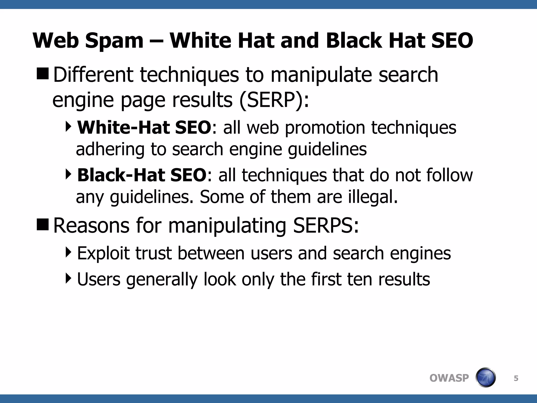 Web Spam – White Hat and Black Hat SEO Different techniques to manipulate search engine page results (SERP): White-Hat SEO : all web promotion techniques adhering to search engine guidelines Black-Hat SEO : all techniques that do not follow any guidelines. Some of them are illegal. Reasons for manipulating SERPS: Exploit trust between users and search engines Users generally look only the first ten results 