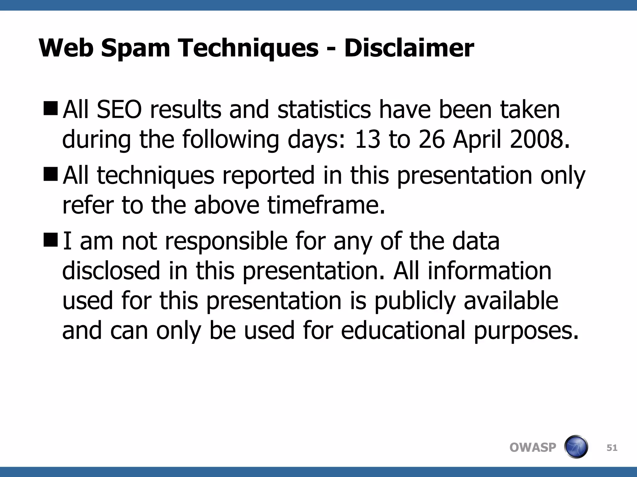 Web Spam Techniques - Disclaimer All SEO results and statistics have been taken during the following days: 13 to 26 April 2008. All techniques reported in this presentation only refer to the above timeframe. I am not responsible for any of the data disclosed in this presentation. All information used for this presentation is publicly available and can only be used for educational purposes. 