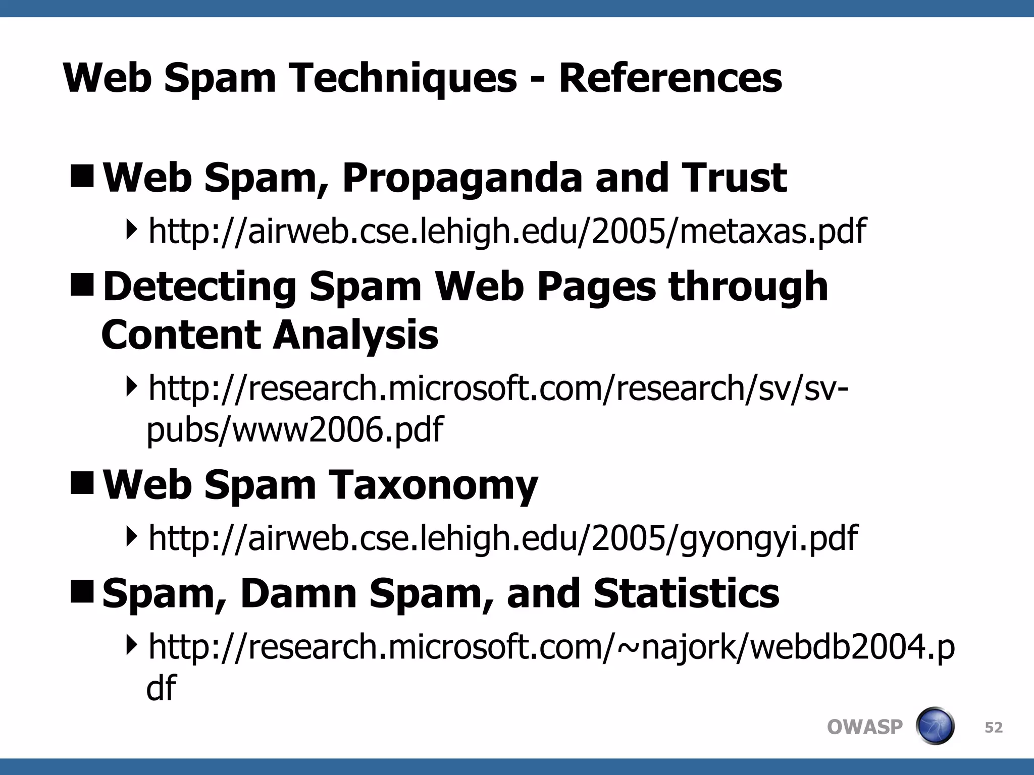 Web Spam Techniques - References Web Spam, Propaganda and Trust http://airweb.cse.lehigh.edu/2005/metaxas.pdf Detecting Spam Web Pages through Content Analysis http://research.microsoft.com/research/sv/sv-pubs/www2006.pdf Web Spam Taxonomy http://airweb.cse.lehigh.edu/2005/gyongyi.pdf Spam, Damn Spam, and Statistics http://research.microsoft.com/~najork/webdb2004.pdf 