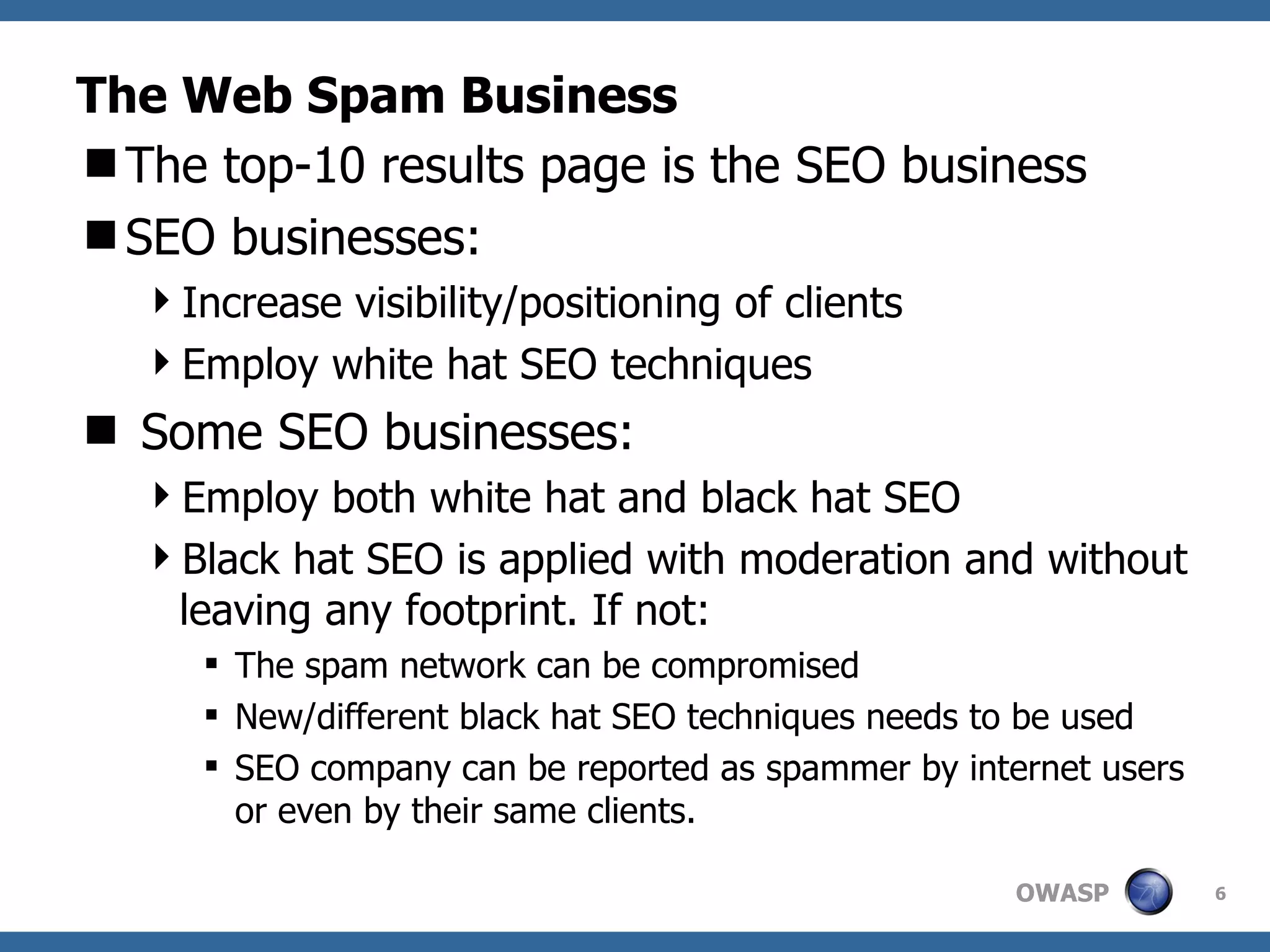 The Web Spam Business The top-10 results page is the SEO business SEO businesses: Increase visibility/positioning of clients Employ white hat SEO techniques Some SEO businesses: Employ both white hat and black hat SEO Black hat SEO is applied with moderation and without leaving any footprint. If not: The spam network can be compromised New/different black hat SEO techniques needs to be used SEO company can be reported as spammer by internet users or even by their same clients. 
