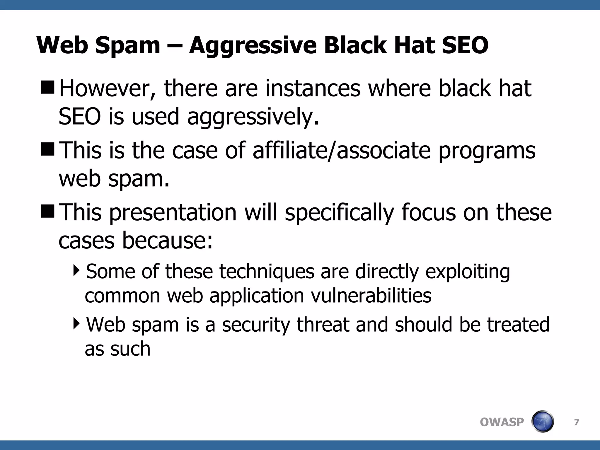 Web Spam – Aggressive Black Hat SEO However, there are instances where black hat SEO is used aggressively. This is the case of affiliate/associate programs web spam. This presentation will specifically focus on these cases because:  Some of these techniques are directly exploiting common web application vulnerabilities Web spam is a security threat and should be treated as such 