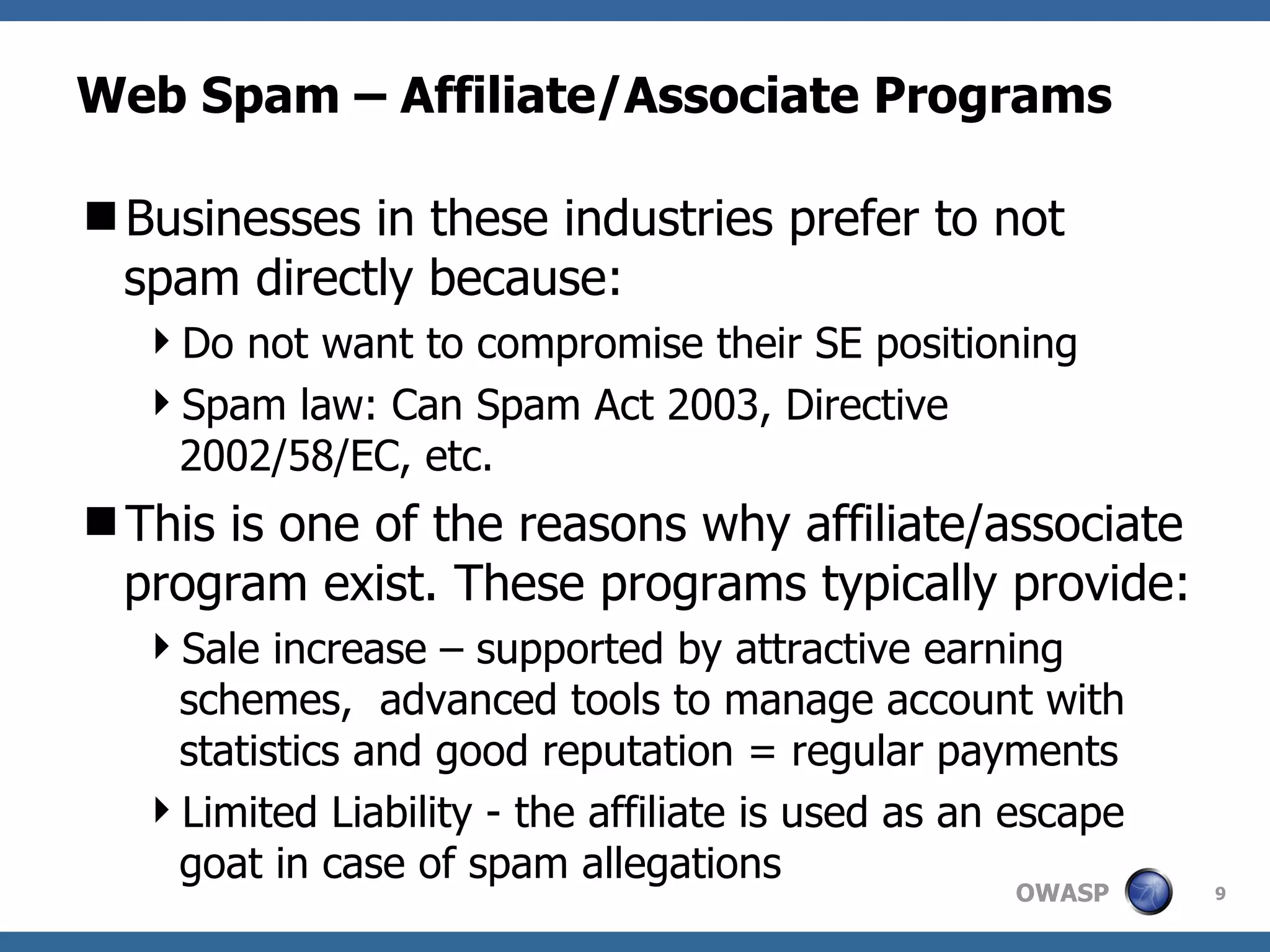 Web Spam – Affiliate/Associate Programs  Businesses in these industries prefer to not spam directly because: Do not want to compromise their SE positioning Spam law: Can Spam Act 2003, Directive 2002/58/EC, etc. This is one of the reasons why affiliate/associate program exist. These programs typically provide: Sale increase – supported by attractive earning schemes,  advanced tools to manage account with statistics and good reputation = regular payments Limited Liability - the affiliate is used as an escape goat in case of spam allegations 