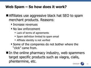 Web Spam – So how does it work? Affiliates use aggressive black hat SEO to spam merchant products. Reasons:  Increase revenues No law enforcement  Lack of terms of agreements Spam definition limited to spam email Affiliate identity is not verified Some of the companies do not bother where the “click” came from. In the online pharmacy industry, web spammers target specific products such as viagra, cialis, phentermine, etc. 