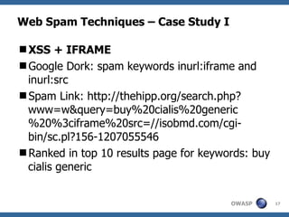 Web Spam Techniques – Case Study I XSS + IFRAME Google Dork: spam keywords inurl:iframe and inurl:src Spam Link: http://thehipp.org/search.php?www=w&query=buy%20cialis%20generic%20%3ciframe%20src=//isobmd.com/cgi-bin/sc.pl?156-1207055546 Ranked in top 10 results page for keywords: buy cialis generic 