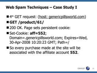 Web Spam Techniques – Case Study I 4 th  GET request: ( host: genericpillsworld.com ) GET /product/61/ 200 OK. Page sets persistent cookie: Set-Cookie:  aff=552 ; Domain=.genericpillsworld.com; Expires=Wed, 30-Apr-2008 10:20:23 GMT; Path=/ So every purchase made at the site will be associated with the affiliate account  552 . 