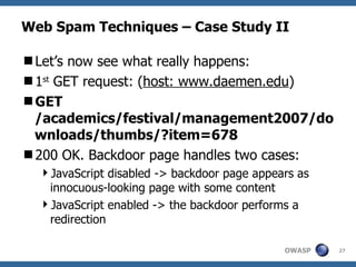 Web Spam Techniques – Case Study II Let’s now see what really happens: 1 st  GET request: ( host: www.daemen.edu ) GET /academics/festival/management2007/downloads/thumbs/?item=678 200 OK. Backdoor page handles two cases: JavaScript disabled -> backdoor page appears as innocuous-looking page with some content JavaScript enabled -> the backdoor performs a redirection 