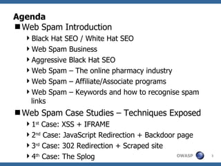 Agenda Web Spam Introduction Black Hat SEO / White Hat SEO Web Spam Business Aggressive Black Hat SEO Web Spam – The online pharmacy industry Web Spam – Affiliate/Associate programs Web Spam – Keywords and how to recognise spam links Web Spam Case Studies – Techniques Exposed 1 st  Case: XSS + IFRAME 2 nd  Case: JavaScript Redirection + Backdoor page 3 rd  Case: 302 Redirection + Scraped site 4 th  Case: The Splog 