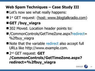 Web Spam Techniques – Case Study III Let’s now see what really happens: 1 st  GET request: ( host: www.blogtalkradio.com ) GET /buy_viagra 302 Moved. Location header points to: /CommonControls/GetTimeZone.aspx? redirect =%2fbuy_viagra Note that the variable  redirect  also accept full URLs like http://www.example.com.  2 nd  GET request:  GET  /CommonControls/GetTimeZone.aspx?redirect=%2fbuy_viagra   