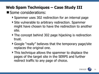 Web Spam Techniques – Case Study III Some considerations: Spammer uses 302 redirection for an internal page Site vulnerable to arbitrary redirection. Spammer might have chosen to have the redirection to another site. The concept behind 302 page hijacking is redirection trust.  Google “really” believes that the temporary page/site replaces the original one. This technique allows the spammer to displace the pages of the target site in the SERPS and further redirect traffic to any page of choice. 