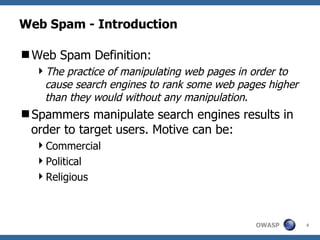 Web Spam - Introduction Web Spam Definition: The practice of manipulating web pages in order to cause search engines to rank some web pages higher than they would without any manipulation . Spammers manipulate search engines results in order to target users. Motive can be: Commercial Political Religious 