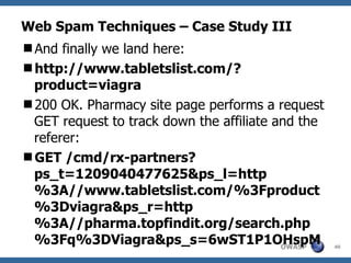 Web Spam Techniques – Case Study III And finally we land here: http://www.tabletslist.com/?product=viagra 200 OK. Pharmacy site page performs a request GET request to track down the affiliate and the referer: GET /cmd/rx-partners?ps_t=1209040477625&ps_l=http%3A//www.tabletslist.com/%3Fproduct%3Dviagra&ps_r=http%3A//pharma.topfindit.org/search.php%3Fq%3DViagra&ps_s=6wST1P1OHspM 