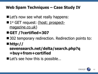 Web Spam Techniques – Case Study IV Let’s now see what really happens: 1 st  GET request: ( host: prospect-magazine.co.uk ) GET /?certified=307 302 temporary redirection. Redirection points to: http:// sevensearch.net/delta/search.php?q =buy+from+certified Let’s see how this is possible… 