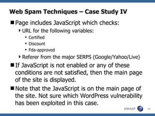 Web Spam Techniques – Case Study IV Page includes JavaScript which checks: URL for the following variables: Certified Discount Fda-approved Referer from the major SERPS (Google/Yahoo/Live) If JavaScript is not enabled or any of these conditions are not satisfied, then the main page of the site is displayed. Note that the JavaScript is on the main page of the site. Not sure which WordPress vulnerability has been exploited in this case. 