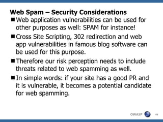 Web Spam – Security Considerations Web application vulnerabilities can be used for other purposes as well: SPAM for instance! Cross Site Scripting, 302 redirection and web app vulnerabilities in famous blog software can be used for this purpose. Therefore our risk perception needs to include threats related to web spamming as well.  In simple words: if your site has a good PR and it is vulnerable, it becomes a potential candidate for web spamming.  