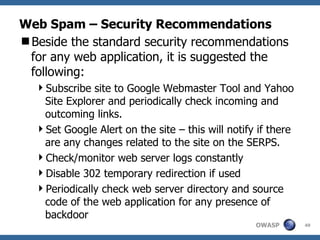 Web Spam – Security Recommendations Beside the standard security recommendations for any web application, it is suggested the following: Subscribe site to Google Webmaster Tool and Yahoo Site Explorer and periodically check incoming and outcoming links. Set Google Alert on the site – this will notify if there are any changes related to the site on the SERPS. Check/monitor web server logs constantly Disable 302 temporary redirection if used Periodically check web server directory and source code of the web application for any presence of backdoor 